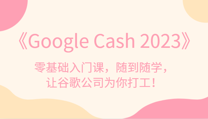 《Google Cash 2023》零基础入门课，随到随学，让谷歌公司为你打工！-62创业网