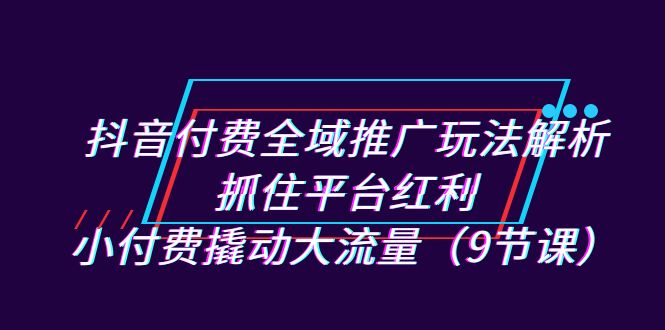 抖音付费全域推广玩法解析：抓住平台红利，小付费撬动大流量（9节课）-62创业网