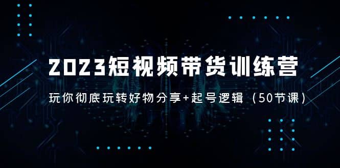 2023短视频带货训练营：带你彻底玩转好物分享+起号逻辑（50节课）-讯领网创