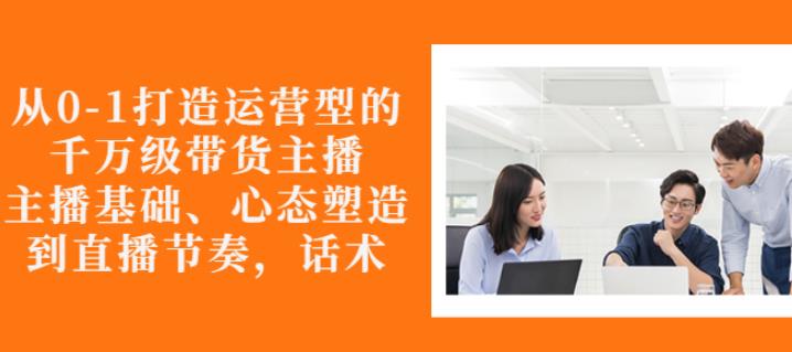 从0-1打造运营型的带货主播：主播基础、心态塑造，能力培养到直播节奏，话术进行全面讲解-62网赚