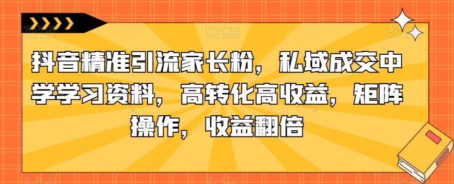 抖音精准引流家长粉，私域成交中学学习资料，高转化高收益，矩阵操作，收益翻倍【揭秘】-62创业网