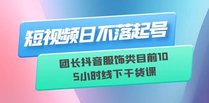 短视频日不落起号【6月11线下课】团长抖音服饰类目前10 5小时线下干货课-62创业网