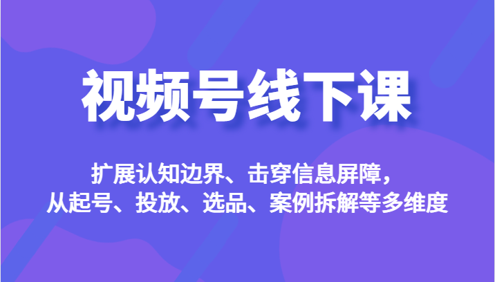 视频号线下课，扩展认知边界、击穿信息屏障，从起号、投放、选品、案例拆解等多维度-62创业网