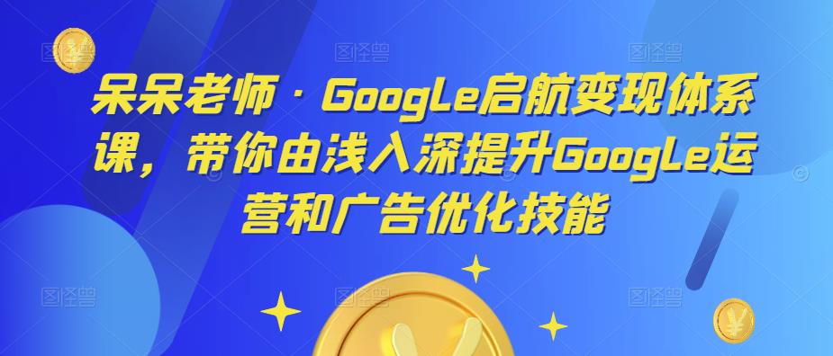 呆呆老师·Google启航变现体系课，带你由浅入深提升Google运营和广告优化技能-62创业网