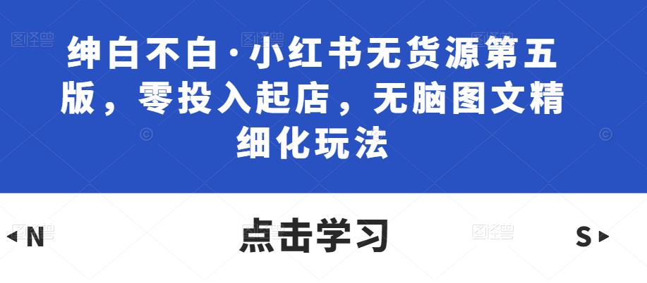 绅白不白·小红书无货源第五版，零投入起店，无脑图文精细化玩法-62创业网