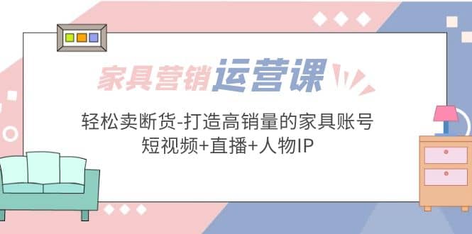 家具营销·运营实战 轻松卖断货-打造高销量的家具账号(短视频+直播+人物IP)-62网赚