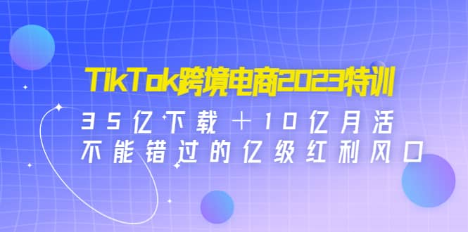 TikTok跨境电商2023特训：35亿下载＋10亿月活，不能错过的亿级红利风口-62网赚