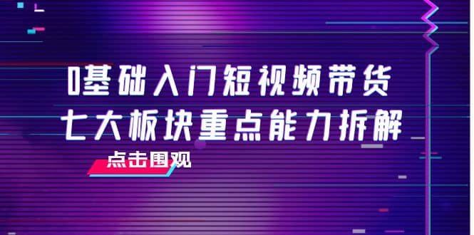 0基础入门短视频带货，七大板块重点能力拆解，7节精品课4小时干货-62创业网