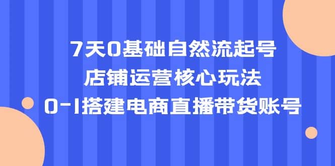 7天0基础自然流起号，店铺运营核心玩法，0-1搭建电商直播带货账号-62创业网