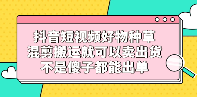 抖音短视频好物种草，混剪搬运就可以卖出货，不是傻子都能出单-62创业网