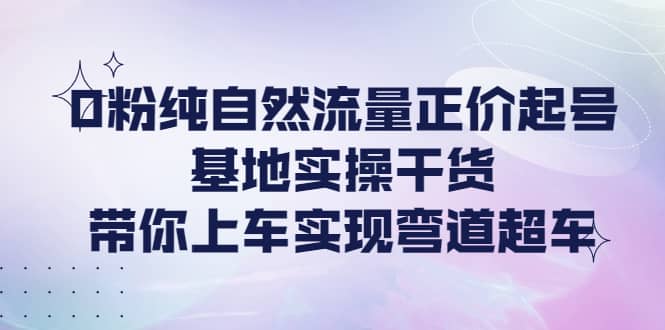 0粉纯自然流量正价起号基地实操干货，带你上车实现弯道超车-62网赚