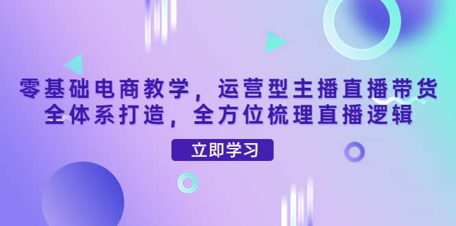 零基础电商教学，运营型主播直播带货全体系打造，全方位梳理直播逻辑-62网赚