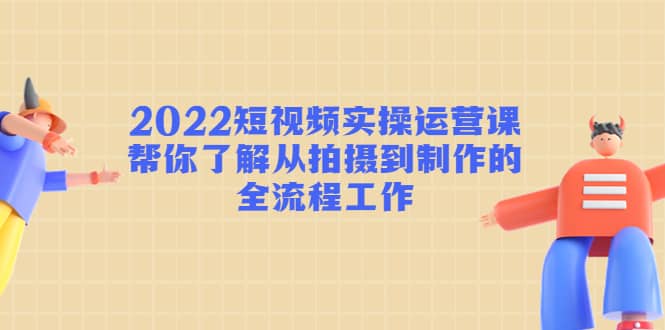 2022短视频实操运营课：帮你了解从拍摄到制作的全流程工作-62网赚