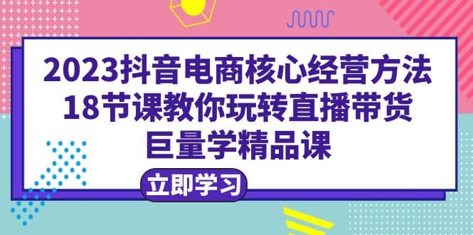 2023抖音电商核心经营方法：18节课教你玩转直播带货，巨量学精品课-62创业网