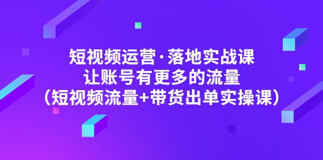 短视频运营·落地实战课 让账号有更多的流量（短视频流量+带货出单实操）-62网赚