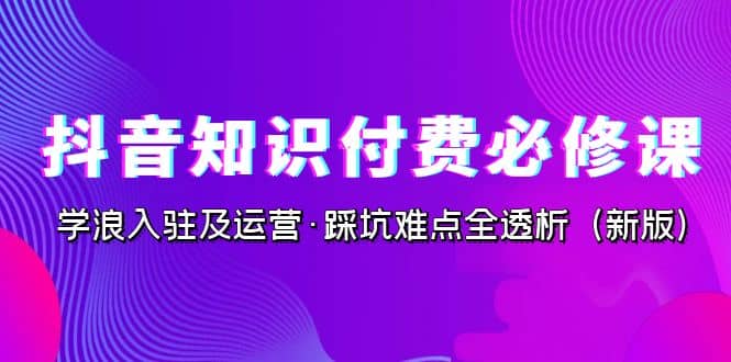 抖音·知识付费·必修课，学浪入驻及运营·踩坑难点全透析（2023新版）-62网赚