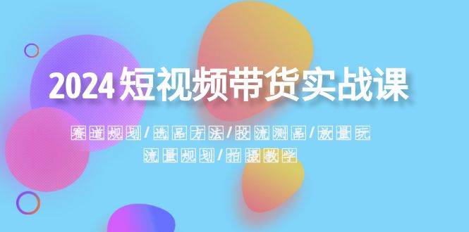 2024短视频带货实战课：赛道规划·选品方法·投流测品·放量玩法·流量规划-62创业网