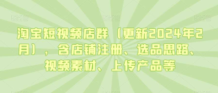 淘宝短视频店群（更新2024年2月），含店铺注册、选品思路、视频素材、上传产品等-62创业网