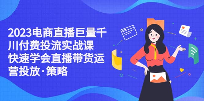 2023电商直播巨量千川付费投流实战课，快速学会直播带货运营投放·策略-62创业网