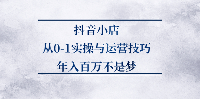 抖音小店从0-1实操与运营技巧,价值5980元-62创业网