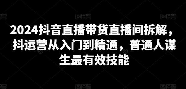 2024抖音直播带货直播间拆解，抖运营从入门到精通，普通人谋生最有效技能-62创业网