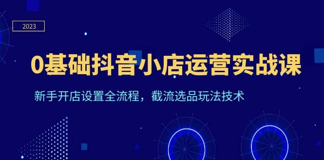 0基础抖音小店运营实战课，新手开店设置全流程，截流选品玩法技术-62创业网