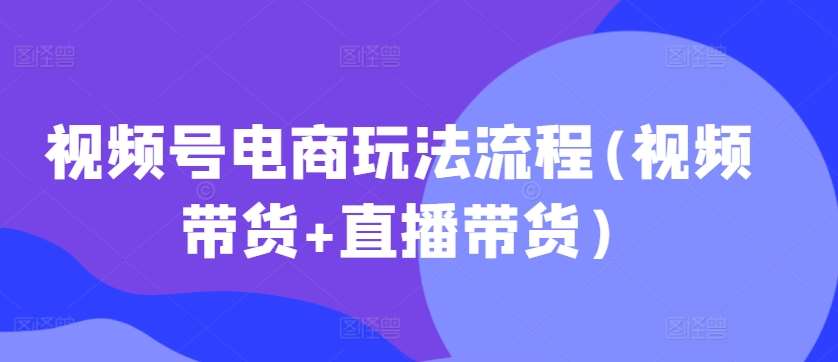 视频号电商玩法流程，视频带货+直播带货【更新2025年1月】-62创业网