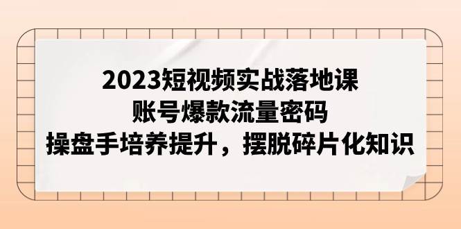 2023短视频实战落地课，账号爆款流量密码，操盘手培养提升，摆脱碎片化知识-62创业网