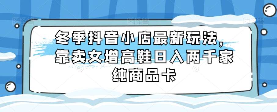 冬季抖音小店最新玩法，靠卖女增高鞋日入两千家纯商品卡【揭秘】-62创业网