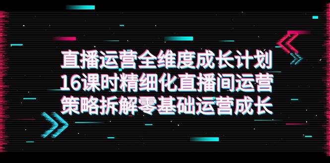 直播运营-全维度 成长计划，16课时精细化直播间运营策略拆解零基础运营成长-62网赚