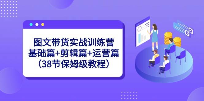 图文带货实战训练营：基础篇+剪辑篇+运营篇（38节保姆级教程）-62创业网