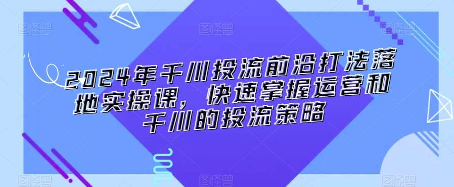 2024年千川投流前沿打法落地实操课，快速掌握运营和千川的投流策略-62创业网