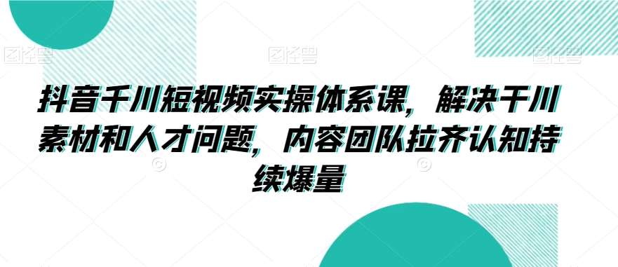 抖音千川短视频实操体系课，解决干川素材和人才问题，内容团队拉齐认知持续爆量-62创业网