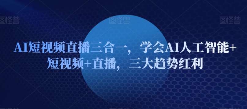 AI短视频直播三合一，学会AI人工智能+短视频+直播，三大趋势红利-62创业网